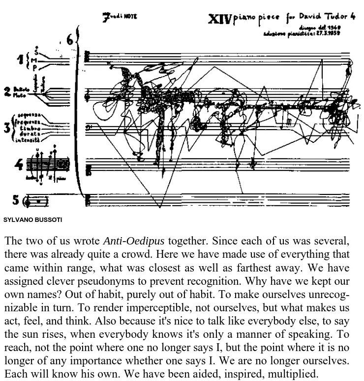 A scan of text, accompanied by the art piece "piano piece for David Tudor 4" by Sylvano Bussoti, which is a piece of music with five clefs, nonsensically annotated. The lines of the clefs are bent out of place at awkward angles like wires, and instead of notes are dense scribbles attempting to look like music. The text reads: The two of us wrote Anti-Oedipus together. Since each of us was several, there was already quite a crowd. Here we have made use of everthing that came within range, what was closest as well as farthest away. We have assigned clevver pseudonyms to prevent recognition. Why have we kept our own names? Out of habit, purely out of habit. To make ourselves unrecognizable in turn. To render imperceptible, not ourselves, but what makes us act, feel, and think. Also because it's nice to talk like everyone else, to say the sun rises, when everybody knows it's only a matter of speaking. To reach, not the point where one no longer says I, but the point where it is no longer of any importance whether one says I. We are no longer ourselves. Each will know his own. We have been aided, inspired, multiplied.