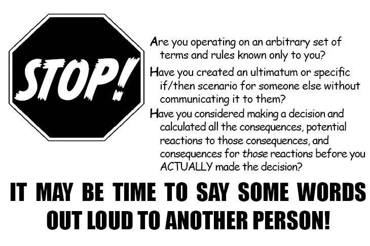 Stop! Are you operating on an arbitrary set of terms and rules known only to you? Have you created an ultimatum or specific if/then scenario for someone else without communicating it to them? Have you considered making a decision and calculated all the consequences, potential reactions to those consequences, and consequences for those reactions before you actually made the decision? IT MAY BE TIME TO SAY SOME WORDS OUT LOUD TO ANOTHER PERSON!